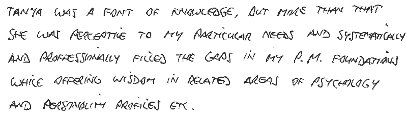 Tania was a font of knowledge, but more than that, she was perceptive to my particular needs and systematically and professionally filled the gaps in my Project Management foundation, while offering wisdom in related areas of psychology and personality profiles.