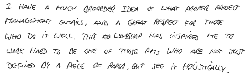 I have amuch broader idea of what proper project management entails, and a great respect for those who do it well. This workshop has inspired me to work hard to be one of those project managers who are not just defined by a piece of paper, but who see it holistically.